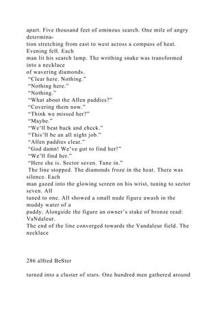 apart. Five thousand feet of ominous search. One mile of angry
determina-
tion stretching from east to west across a compass of heat.
Evening fell. Each
man lit his search lamp. The writhing snake was transformed
into a necklace
of wavering diamonds.
“Clear here. Nothing.”
“Nothing here.”
“Nothing.”
“What about the Allen paddies?”
“Covering them now.”
“Think we missed her?”
“Maybe.”
“We’ll beat back and check.”
“This’ll be an all night job.”
“Allen paddies clear.”
“God damn! We’ve got to find her!”
“We’ll find her.”
“Here she is. Sector seven. Tune in.”
The line stopped. The diamonds froze in the heat. There was
silence. Each
man gazed into the glowing screen on his wrist, tuning to sector
seven. All
tuned to one. All showed a small nude figure awash in the
muddy water of a
paddy. Alongside the figure an owner’s stake of bronze read:
VaNdaleur.
The end of the line converged towards the Vandaleur field. The
necklace
286 alfred BeSter
turned into a cluster of stars. One hundred men gathered around
 