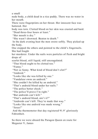 a small
nude body, a child dead in a rice paddy. There was no water in
her mouth.
There were fingerprints on her throat. Her innocent face was
battered. Her
body was torn. Clotted blood on her skin was crusted and hard.
“Dead three-four hours at least.”
“Her mouth is dry.”
“She wasn’t drowned. Beaten to death.”
In the dark evening heat the men swore softly. They picked up
the body.
One stopped the others and pointed to the child’s fingernails.
She had fought
her murderer. Under the nails were particles of flesh and bright
drops of
scarlet blood, still liquid, still uncoagulated.
“That blood ought to be clotted too.”
“Funny.”
“Not so funny. What kind of blood don’t clot?”
“Android.”
“Looks like she was killed by one.”
“Vandaleur owns an android.”
“She couldn’t be killed by an android.”
“That’s android blood under her nails.”
“The police better check.”
“The police’ll prove I’m right.”
“But androids can’t kill.”
“That’s android blood, ain’t it?”
“Androids can’t kill. They’re made that way.”
“Looks like one android was made wrong.”
“Jesus!”
And the thermometer that day registered 91.9˚ gloriously
Fahrenheit.
So there we were aboard the Paragon Queen en route for
Megaster V, James
 