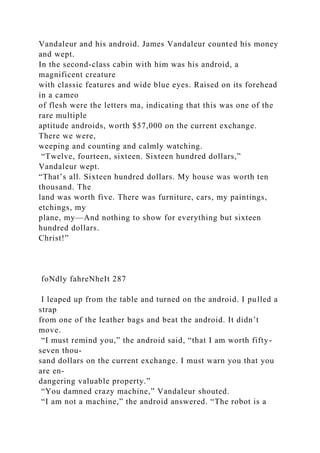 Vandaleur and his android. James Vandaleur counted his money
and wept.
In the second-class cabin with him was his android, a
magnificent creature
with classic features and wide blue eyes. Raised on its forehead
in a cameo
of flesh were the letters ma, indicating that this was one of the
rare multiple
aptitude androids, worth $57,000 on the current exchange.
There we were,
weeping and counting and calmly watching.
“Twelve, fourteen, sixteen. Sixteen hundred dollars,”
Vandaleur wept.
“That’s all. Sixteen hundred dollars. My house was worth ten
thousand. The
land was worth five. There was furniture, cars, my paintings,
etchings, my
plane, my—And nothing to show for everything but sixteen
hundred dollars.
Christ!”
foNdly fahreNheIt 287
I leaped up from the table and turned on the android. I pulled a
strap
from one of the leather bags and beat the android. It didn’t
move.
“I must remind you,” the android said, “that I am worth fifty-
seven thou-
sand dollars on the current exchange. I must warn you that you
are en-
dangering valuable property.”
“You damned crazy machine,” Vandaleur shouted.
“I am not a machine,” the android answered. “The robot is a
 