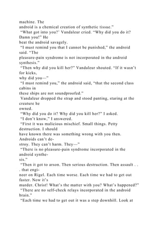 machine. The
android is a chemical creation of synthetic tissue.”
“What got into you?’ Vandaleur cried. “Why did you do it?
Damn you!” He
beat the android savagely.
“I must remind you that I cannot be punished,” the android
said. “The
pleasure-pain syndrome is not incorporated in the android
synthesis.”
“Then why did you kill her?” Vandaleur shouted. “If it wasn’t
for kicks,
why did you—”
“I must remind you,” the android said, “that the second class
cabins in
these ships are not soundproofed.”
Vandaleur dropped the strap and stood panting, staring at the
creature he
owned.
“Why did you do it? Why did you kill her?” I asked.
“I don’t know,” I answered.
“First it was malicious mischief. Small things. Petty
destruction. I should
have known there was something wrong with you then.
Androids can’t de-
stroy. They can’t harm. They—”
“There is no pleasure-pain syndrome incorporated in the
android synthe-
sis.”
“Then it got to arson. Then serious destruction. Then assault . .
. that engi-
neer on Rigel. Each time worse. Each time we had to get out
faster. Now it’s
murder. Christ! What’s the matter with you? What’s happened?”
“There are no self-check relays incorporated in the android
brain.”
“Each time we had to get out it was a step downhill. Look at
 