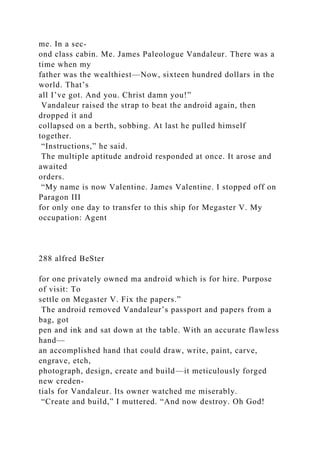 me. In a sec-
ond class cabin. Me. James Paleologue Vandaleur. There was a
time when my
father was the wealthiest—Now, sixteen hundred dollars in the
world. That’s
all I’ve got. And you. Christ damn you!”
Vandaleur raised the strap to beat the android again, then
dropped it and
collapsed on a berth, sobbing. At last he pulled himself
together.
“Instructions,” he said.
The multiple aptitude android responded at once. It arose and
awaited
orders.
“My name is now Valentine. James Valentine. I stopped off on
Paragon III
for only one day to transfer to this ship for Megaster V. My
occupation: Agent
288 alfred BeSter
for one privately owned ma android which is for hire. Purpose
of visit: To
settle on Megaster V. Fix the papers.”
The android removed Vandaleur’s passport and papers from a
bag, got
pen and ink and sat down at the table. With an accurate flawless
hand—
an accomplished hand that could draw, write, paint, carve,
engrave, etch,
photograph, design, create and build—it meticulously forged
new creden-
tials for Vandaleur. Its owner watched me miserably.
“Create and build,” I muttered. “And now destroy. Oh God!
 