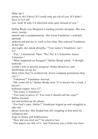 What am I
going to do? Christ! If I could only get rid of you. If I didn’t
have to live off
you. God! If only I’d inherited some guts instead of you.”
Dallas Brady was Megaster’s leading jewelry designer. She was
short, stocky,
amoral and a nymphomaniac. She hired Vandaleur’s multiple
aptitude
android and put me to work in her shop. She seduced Vandaleur.
In her bed
one night, she asked abruptly: “Your name’s Vandaleur, isn’t
it?”
“Yes,” I murmured. Then: “No! No! It’s Valentine. James
Valentine.”
“What happened on Paragon?” Dallas Brady asked. “I thought
androids
couldn’t kill or destroy property. Prime Directives and
Inhibitions set up for
them when they’re synthesized. Every company guarantees they
can’t.”
“Valentine!” Vandaleur insisted.
“Oh, come off it,” Dallas Brady said. “I’ve known for a week. I
haven’t
hollered copper, have I?”
“The name is Valentine.”
“You want to prove it? You want I should call the cops?”
Dallas reached
out and picked up the phone.
“For God’s sake, Dallas!” Vandaleur leaped up and struggled to
take the
phone from her. She fended him off, laughing at him until he
collapsed and
wept in shame and helplessness.
“How did you find out?” he asked at last.
“The papers are full of it. And Valentine was a little too close
 