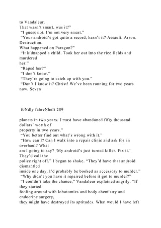 to Vandaleur.
That wasn’t smart, was it?”
“I guess not. I’m not very smart.”
“Your android’s got quite a record, hasn’t it? Assault. Arson.
Destruction.
What happened on Paragon?”
“It kidnapped a child. Took her out into the rice fields and
murdered
her.”
“Raped her?”
“I don’t know.”
“They’re going to catch up with you.”
“Don’t I know it? Christ! We’ve been running for two years
now. Seven
foNdly fahreNheIt 289
planets in two years. I must have abandoned fifty thousand
dollars’ worth of
property in two years.”
“You better find out what’s wrong with it.”
“How can I? Can I walk into a repair clinic and ask for an
overhaul? What
am I going to say? ‘My android’s just turned killer. Fix it.’
They’d call the
police right off.” I began to shake. “They’d have that android
dismantled
inside one day. I’d probably be booked as accessory to murder.”
“Why didn’t you have it repaired before it got to murder?”
“I couldn’t take the chance,” Vandaleur explained angrily. “If
they started
fooling around with lobotomies and body chemistry and
endocrine surgery,
they might have destroyed its aptitudes. What would I have left
 