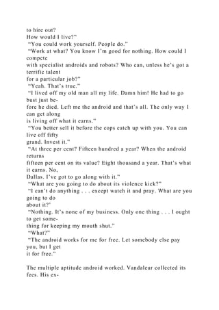 to hire out?
How would I live?”
“You could work yourself. People do.”
“Work at what? You know I’m good for nothing. How could I
compete
with specialist androids and robots? Who can, unless he’s got a
terrific talent
for a particular job?”
“Yeah. That’s true.”
“I lived off my old man all my life. Damn him! He had to go
bust just be-
fore he died. Left me the android and that’s all. The only way I
can get along
is living off what it earns.”
“You better sell it before the cops catch up with you. You can
live off fifty
grand. Invest it.”
“At three per cent? Fifteen hundred a year? When the android
returns
fifteen per cent on its value? Eight thousand a year. That’s what
it earns. No,
Dallas. I’ve got to go along with it.”
“What are you going to do about its violence kick?”
“I can’t do anything . . . except watch it and pray. What are you
going to do
about it?’
“Nothing. It’s none of my business. Only one thing . . . I ought
to get some-
thing for keeping my mouth shut.”
“What?”
“The android works for me for free. Let somebody else pay
you, but I get
it for free.”
The multiple aptitude android worked. Vandaleur collected its
fees. His ex-
 