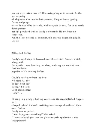 penses were taken care of. His savings began to mount. As the
warm spring
of Megaster V turned to hot summer, I began investigating
farms and prop-
erties. It would be possible, within a year or two, for us to settle
down perma-
nently, provided Dallas Brady’s demands did not become
rapacious.
On the first hot day of summer, the android began singing in
Dallas
290 alfred BeSter
Brady’s workshop. It hovered over the electric furnace which,
along with
the weather, was broiling the shop, and sang an ancient tune
that had been
popular half a century before.
Oh, it’s no feat to beat the heat.
All reet! All reet!
So jeet your seat
Be fleet be fleet
Cool and discreet
Honey . . .
It sang in a strange, halting voice, and its accomplished fingers
were
clasped behind its back, writhing in a strange rhumba all their
own. Dallas
Brady was surprised.
“You happy or something?” she asked.
“I must remind you that the pleasure-pain syndrome is not
incorporated
 