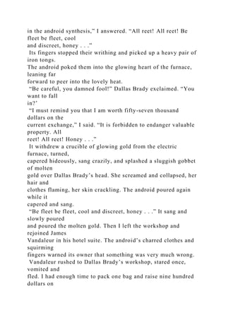 in the android synthesis,” I answered. “All reet! All reet! Be
fleet be fleet, cool
and discreet, honey . . .”
Its fingers stopped their writhing and picked up a heavy pair of
iron tongs.
The android poked them into the glowing heart of the furnace,
leaning far
forward to peer into the lovely heat.
“Be careful, you damned fool!” Dallas Brady exclaimed. “You
want to fall
in?’
“I must remind you that I am worth fifty-seven thousand
dollars on the
current exchange,” I said. “It is forbidden to endanger valuable
property. All
reet! All reet! Honey . . .”
It withdrew a crucible of glowing gold from the electric
furnace, turned,
capered hideously, sang crazily, and splashed a sluggish gobbet
of molten
gold over Dallas Brady’s head. She screamed and collapsed, her
hair and
clothes flaming, her skin crackling. The android poured again
while it
capered and sang.
“Be fleet be fleet, cool and discreet, honey . . .” It sang and
slowly poured
and poured the molten gold. Then I left the workshop and
rejoined James
Vandaleur in his hotel suite. The android’s charred clothes and
squirming
fingers warned its owner that something was very much wrong.
Vandaleur rushed to Dallas Brady’s workshop, stared once,
vomited and
fled. I had enough time to pack one bag and raise nine hundred
dollars on
 
