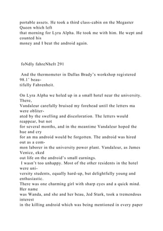 portable assets. He took a third class-cabin on the Megaster
Queen which left
that morning for Lyra Alpha. He took me with him. He wept and
counted his
money and I beat the android again.
foNdly fahreNheIt 291
And the thermometer in Dallas Brady’s workshop registered
98.1˚ beau-
tifully Fahrenheit.
On Lyra Alpha we holed up in a small hotel near the university.
There,
Vandaleur carefully bruised my forehead until the letters ma
were obliter-
ated by the swelling and discoloration. The letters would
reappear, but not
for several months, and in the meantime Vandaleur hoped the
hue and cry
for an ma android would be forgotten. The android was hired
out as a com-
mon laborer in the university power plant. Vandaleur, as James
Venice, eked
out life on the android’s small earnings.
I wasn’t too unhappy. Most of the other residents in the hotel
were uni-
versity students, equally hard-up, but delightfully young and
enthusiastic.
There was one charming girl with sharp eyes and a quick mind.
Her name
was Wanda, and she and her beau, Jed Stark, took a tremendous
interest
in the killing android which was being mentioned in every paper
 