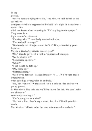 in the
galaxy.
“We’ve been studying the case,” she and Jed said at one of the
casual stu-
dent parties which happened to be held this night in Vandaleur’s
room. “We
think we know what’s causing it. We’re going to do a paper.”
They were in a
high state of excitement.
“Causing what?” somebody wanted to know.
“The android rampage.”
“Obviously out of adjustment, isn’t it? Body chemistry gone
haywire.
Maybe a kind of synthetic cancer, yes?”
“No.” Wanda gave Jed a look of suppressed triumph.
“Well, what is it?”
“Something specific.”
“What?”
“That would be telling.”
“Oh, come on.”
“Nothing doing.”
“Won’t you tell us?” I asked intently. “I . . . We’re very much
interested in
what could go wrong with an android.”
“No, Mr. Venice,” Wanda said. “It’s a unique idea and we’ve
got to protect
it. One thesis like this and we’ll be set up for life. We can’t take
the chance of
somebody stealing it.”
“Can’t you give us a hint?”
“No. Not a hint. Don’t say a word, Jed. But I’ll tell you this
much,
Mr. Venice. I’d hate to be the man who owns that android.”
 