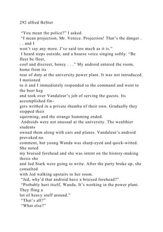292 alfred BeSter
“You mean the police?” I asked.
“I mean projection, Mr. Venice. Projection! That’s the danger .
. . and I
won’t say any more. I’ve said too much as it is.”
I heard steps outside, and a hoarse voice singing softly: “Be
fleet be fleet,
cool and discreet, honey . . .” My android entered the room,
home from its
tour of duty at the university power plant. It was not introduced.
I motioned
to it and I immediately responded to the command and went to
the beer keg
and took over Vandaleur’s job of serving the guests. Its
accomplished fin-
gers writhed in a private rhumba of their own. Gradually they
stopped their
squirming, and the strange humming ended.
Androids were not unusual at the university. The wealthier
students
owned them along with cars and planes. Vandaleur’s android
provoked no
comment, but young Wanda was sharp-eyed and quick-witted.
She noted
my bruised forehead and she was intent on the history-making
thesis she
and Jed Stark were going to write. After the party broke up, she
consulted
with Jed walking upstairs to her room.
“Jed, why’d that android have a bruised forehead?”
“Probably hurt itself, Wanda. It’s working in the power plant.
They fling a
lot of heavy stuff around.”
“That’s all?”
“What else?”
 