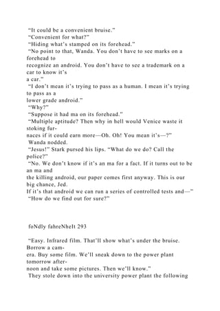 “It could be a convenient bruise.”
“Convenient for what?”
“Hiding what’s stamped on its forehead.”
“No point to that, Wanda. You don’t have to see marks on a
forehead to
recognize an android. You don’t have to see a trademark on a
car to know it’s
a car.”
“I don’t mean it’s trying to pass as a human. I mean it’s trying
to pass as a
lower grade android.”
“Why?”
“Suppose it had ma on its forehead.”
“Multiple aptitude? Then why in hell would Venice waste it
stoking fur-
naces if it could earn more—Oh. Oh! You mean it’s—?”
Wanda nodded.
“Jesus!” Stark pursed his lips. “What do we do? Call the
police?”
“No. We don’t know if it’s an ma for a fact. If it turns out to be
an ma and
the killing android, our paper comes first anyway. This is our
big chance, Jed.
If it’s that android we can run a series of controlled tests and—”
“How do we find out for sure?”
foNdly fahreNheIt 293
“Easy. Infrared film. That’ll show what’s under the bruise.
Borrow a cam-
era. Buy some film. We’ll sneak down to the power plant
tomorrow after-
noon and take some pictures. Then we’ll know.”
They stole down into the university power plant the following
 