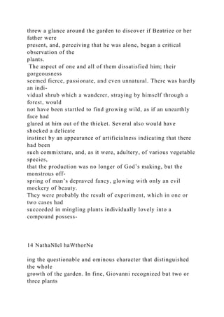 threw a glance around the garden to discover if Beatrice or her
father were
present, and, perceiving that he was alone, began a critical
observation of the
plants.
The aspect of one and all of them dissatisfied him; their
gorgeousness
seemed fierce, passionate, and even unnatural. There was hardly
an indi-
vidual shrub which a wanderer, straying by himself through a
forest, would
not have been startled to find growing wild, as if an unearthly
face had
glared at him out of the thicket. Several also would have
shocked a delicate
instinct by an appearance of artificialness indicating that there
had been
such commixture, and, as it were, adultery, of various vegetable
species,
that the production was no longer of God’s making, but the
monstrous off-
spring of man’s depraved fancy, glowing with only an evil
mockery of beauty.
They were probably the result of experiment, which in one or
two cases had
succeeded in mingling plants individually lovely into a
compound possess-
14 NathaNIel haWthorNe
ing the questionable and ominous character that distinguished
the whole
growth of the garden. In fine, Giovanni recognized but two or
three plants
 