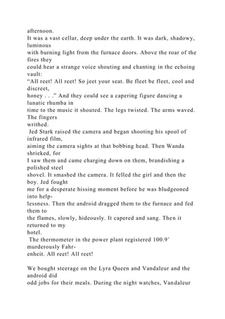 afternoon.
It was a vast cellar, deep under the earth. It was dark, shadowy,
luminous
with burning light from the furnace doors. Above the roar of the
fires they
could hear a strange voice shouting and chanting in the echoing
vault:
“All reet! All reet! So jeet your seat. Be fleet be fleet, cool and
discreet,
honey . . .” And they could see a capering figure dancing a
lunatic rhumba in
time to the music it shouted. The legs twisted. The arms waved.
The fingers
writhed.
Jed Stark raised the camera and began shooting his spool of
infrared film,
aiming the camera sights at that bobbing head. Then Wanda
shrieked, for
I saw them and came charging down on them, brandishing a
polished steel
shovel. It smashed the camera. It felled the girl and then the
boy. Jed fought
me for a desperate hissing moment before he was bludgeoned
into help-
lessness. Then the android dragged them to the furnace and fed
them to
the flames, slowly, hideously. It capered and sang. Then it
returned to my
hotel.
The thermometer in the power plant registered 100.9˚
murderously Fahr-
enheit. All reet! All reet!
We bought steerage on the Lyra Queen and Vandaleur and the
android did
odd jobs for their meals. During the night watches, Vandaleur
 