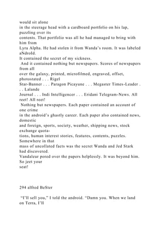would sit alone
in the steerage head with a cardboard portfolio on his lap,
puzzling over its
contents. That portfolio was all he had managed to bring with
him from
Lyra Alpha. He had stolen it from Wanda’s room. It was labeled
aNdroId.
It contained the secret of my sickness.
And it contained nothing but newspapers. Scores of newspapers
from all
over the galaxy, printed, microfilmed, engraved, offset,
photostated . . . Rigel
Star-Banner . . . Paragon Picayune . . . Megaster Times-Leader .
. . Lalande
Journal . . . Indi Intelligencer . . . Eridani Telegram-News. All
reet! All reet!
Nothing but newspapers. Each paper contained an account of
one crime
in the android’s ghastly career. Each paper also contained news,
domestic
and foreign, sports, society, weather, shipping news, stock
exchange quota-
tions, human interest stories, features, contents, puzzles.
Somewhere in that
mass of uncollated facts was the secret Wanda and Jed Stark
had discovered.
Vandaleur pored over the papers helplessly. It was beyond him.
So jeet your
seat!
294 alfred BeSter
“I’ll sell you,” I told the android. “Damn you. When we land
on Terra, I’ll
 