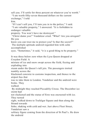 sell you. I’ll settle for three percent on whatever you’re worth.”
“I am worth fifty-seven thousand dollars on the current
exchange,” I told
him.
“If I can’t sell you, I’ll turn you in to the police,” I said.
“I am valuable property,” I answered. “It is forbidden to
endanger valuable
property. You won’t have me destroyed.”
“Christ damn you!” Vandaleur cried. “What? Are you arrogant?
Do you
know you can trust me to protect you? Is that the secret?”
The multiple aptitude android regarded him with calm
accomplished
eyes. “Sometimes,” it said, “it is a good thing to be property.”
It was three below zero when the Lyra Queen dropped at
Croydon Field. A
mixture of ice and snow swept across the field, fizzing and
exploding into
steam under the Queen’s tall jets. The passengers trotted
numbly across the
blackened concrete to customs inspection, and thence to the
airport bus that
was to take them to London. Vandaleur and the android were
broke. They
walked.
By midnight they reached Piccadilly Circus. The December ice
storm had
not slackened and the statue of Eros was encrusted with ice.
They turned
right, walked down to Trafalgar Square and then along the
Strand towards
Soho, shaking with cold and wet. Just above Fleet Street,
Vandaleur saw a
solitary figure coming from the direction of St Paul’s. He drew
the android
 