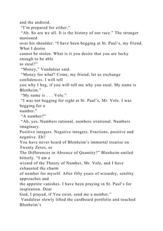 and the android.
“I’m prepared for either.”
“Ah. So are we all. It is the history of our race.” The stranger
motioned
over his shoulder. “I have been begging at St. Paul’s, my friend.
What I desire
cannot be stolen. What is it you desire that you are lucky
enough to be able
to steal?”
“Money,” Vandaleur said.
“Money for what? Come, my friend, let us exchange
confidences. I will tell
you why I beg, if you will tell me why you steal. My name is
Blenheim.”
“My name is . . . Vole.”
“I was not begging for sight at St. Paul’s, Mr. Vole. I was
begging for a
number.”
“A number?”
“Ah, yes. Numbers rational, numbers irrational. Numbers
imaginary.
Positive integers. Negative integers. Fractions, positive and
negative. Eh?
You have never heard of Blenheim’s immortal treatise on
Twenty Zeros, or
The Differences in Absence of Quantity?” Blenheim smiled
bitterly. “I am a
wizard of the Theory of Number, Mr. Vole, and I have
exhausted the charm
of number for myself. After fifty years of wizardry, senility
approaches and
the appetite vanishes. I have been praying in St. Paul’s for
inspiration. Dear
God, I prayed, if You exist, send me a number.”
Vandaleur slowly lifted the cardboard portfolio and touched
Blenheim’s
 
