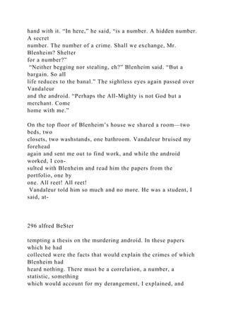 hand with it. “In here,” he said, “is a number. A hidden number.
A secret
number. The number of a crime. Shall we exchange, Mr.
Blenheim? Shelter
for a number?”
“Neither begging nor stealing, eh?” Blenheim said. “But a
bargain. So all
life reduces to the banal.” The sightless eyes again passed over
Vandaleur
and the android. “Perhaps the All-Mighty is not God but a
merchant. Come
home with me.”
On the top floor of Blenheim’s house we shared a room—two
beds, two
closets, two washstands, one bathroom. Vandaleur bruised my
forehead
again and sent me out to find work, and while the android
worked, I con-
sulted with Blenheim and read him the papers from the
portfolio, one by
one. All reet! All reet!
Vandaleur told him so much and no more. He was a student, I
said, at-
296 alfred BeSter
tempting a thesis on the murdering android. In these papers
which he had
collected were the facts that would explain the crimes of which
Blenheim had
heard nothing. There must be a correlation, a number, a
statistic, something
which would account for my derangement, I explained, and
 
