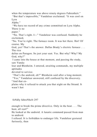 when the temperature was above ninety degrees Fahrenheit.”
“But that’s impossible,” Vandaleur exclaimed. “It was cool on
Lyra
Alpha.”
“We have no record of any crime committed on Lyra Alpha.
There is no
paper.”
“No. That’s right. I—” Vandaleur was confused. Suddenly he
exclaimed,
“No. You’re right. The furnace room. It was hot there. Hot! Of
course. My
God, yes! That’s the answer. Dallas Brady’s electric furnace . . .
The rice
deltas on Paragon. So jeet your seat. Yes. But why? Why? My
God, why?”
I came into the house at that moment, and passing the study,
saw Vanda-
leur and Blenheim. I entered, awaiting commands, my multiple
aptitudes
devoted to service.
‘That’s the android, eh?” Blenheim said after a long moment.
“Yes,” Vandaleur answered, still confused by the discovery.
“And that ex-
plains why it refused to attack you that night on the Strand. It
wasn’t hot
foNdly fahreNheIt 297
enough to break the prime directive. Only in the heat . . . The
heat, all reet!”
He looked at the android. A lunatic command passed from man
to android.
I refused. It is forbidden to endanger life. Vandaleur gestured
furiously, then
 