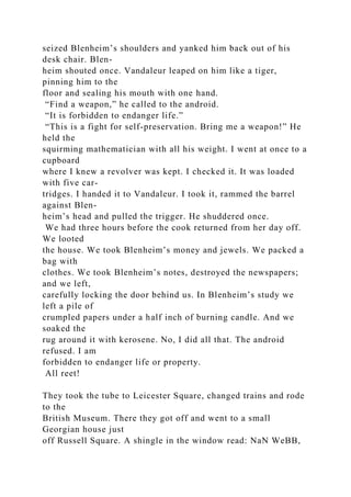 seized Blenheim’s shoulders and yanked him back out of his
desk chair. Blen-
heim shouted once. Vandaleur leaped on him like a tiger,
pinning him to the
floor and sealing his mouth with one hand.
“Find a weapon,” he called to the android.
“It is forbidden to endanger life.”
“This is a fight for self-preservation. Bring me a weapon!” He
held the
squirming mathematician with all his weight. I went at once to a
cupboard
where I knew a revolver was kept. I checked it. It was loaded
with five car-
tridges. I handed it to Vandaleur. I took it, rammed the barrel
against Blen-
heim’s head and pulled the trigger. He shuddered once.
We had three hours before the cook returned from her day off.
We looted
the house. We took Blenheim’s money and jewels. We packed a
bag with
clothes. We took Blenheim’s notes, destroyed the newspapers;
and we left,
carefully locking the door behind us. In Blenheim’s study we
left a pile of
crumpled papers under a half inch of burning candle. And we
soaked the
rug around it with kerosene. No, I did all that. The android
refused. I am
forbidden to endanger life or property.
All reet!
They took the tube to Leicester Square, changed trains and rode
to the
British Museum. There they got off and went to a small
Georgian house just
off Russell Square. A shingle in the window read: NaN WeBB,
 