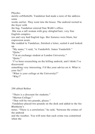 PSycho-
metrIc coNSultaNt. Vandaleur had made a note of the address
some
weeks earlier. They went into the house. The android waited in
the foyer with
the bag. Vandaleur entered Nan Webb’s office.
She was a tall woman with grey shingled hair, very fine
English complex-
ion and very bad English legs. Her features were blunt, her
expression acute.
She nodded to Vandaleur, finished a letter, sealed it and looked
up.
“My name,” I said, “is Vanderbilt. James Vanderbilt.”
“Quite.”
“I’m an exchange student at London University.”
“Quite.”
“I’ve been researching on the killing android, and I think I’ve
discovered
something very interesting. I’d like your advice on it. What is
your fee?”
“What is your college at the University?”
“Why?”
298 alfred BeSter
“There is a discount for students.”
“Merton College.”
“That will be two pounds, please.”
Vandaleur placed two pounds on the desk and added to the fee
Blenheim’s
notes. “There is a correlation,” he said, “between the crimes of
the android
and the weather. You will note that each crime was committed
when the
 