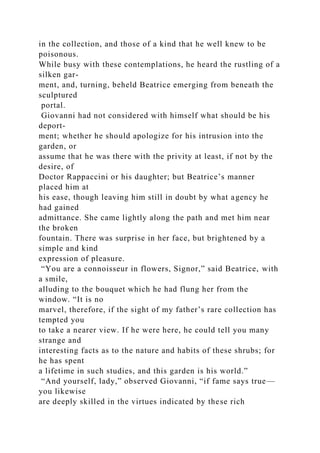 in the collection, and those of a kind that he well knew to be
poisonous.
While busy with these contemplations, he heard the rustling of a
silken gar-
ment, and, turning, beheld Beatrice emerging from beneath the
sculptured
portal.
Giovanni had not considered with himself what should be his
deport-
ment; whether he should apologize for his intrusion into the
garden, or
assume that he was there with the privity at least, if not by the
desire, of
Doctor Rappaccini or his daughter; but Beatrice’s manner
placed him at
his ease, though leaving him still in doubt by what agency he
had gained
admittance. She came lightly along the path and met him near
the broken
fountain. There was surprise in her face, but brightened by a
simple and kind
expression of pleasure.
“You are a connoisseur in flowers, Signor,” said Beatrice, with
a smile,
alluding to the bouquet which he had flung her from the
window. “It is no
marvel, therefore, if the sight of my father’s rare collection has
tempted you
to take a nearer view. If he were here, he could tell you many
strange and
interesting facts as to the nature and habits of these shrubs; for
he has spent
a lifetime in such studies, and this garden is his world.”
“And yourself, lady,” observed Giovanni, “if fame says true—
you likewise
are deeply skilled in the virtues indicated by these rich
 