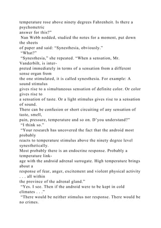 temperature rose above ninety degrees Fahrenheit. Is there a
psychometric
answer for this?”
Nan Webb nodded, studied the notes for a moment, put down
the sheets
of paper and said: “Synesthesia, obviously.”
“What?”
“Synesthesia,” she repeated. “When a sensation, Mr.
Vanderbilt, is inter-
preted immediately in terms of a sensation from a different
sense organ from
the one stimulated, it is called synesthesia. For example: A
sound stimulus
gives rise to a simultaneous sensation of definite color. Or color
gives rise to
a sensation of taste. Or a light stimulus gives rise to a sensation
of sound.
There can be confusion or short circuiting of any sensation of
taste, smell,
pain, pressure, temperature and so on. D’you understand?”
“I think so.”
“Your research has uncovered the fact that the android most
probably
reacts to temperature stimulus above the ninety degree level
synesthetically.
Most probably there is an endocrine response. Probably a
temperature link-
age with the android adrenal surrogate. High temperature brings
about a
response of fear, anger, excitement and violent physical activity
. . . all within
the province of the adrenal gland.”
“Yes. I see. Then if the android were to be kept in cold
climates . . .”
“There would be neither stimulus nor response. There would be
no crimes.
 