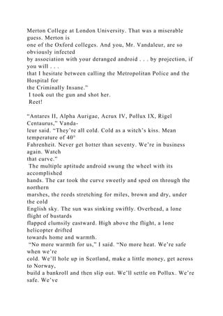 Merton College at London University. That was a miserable
guess. Merton is
one of the Oxford colleges. And you, Mr. Vandaleur, are so
obviously infected
by association with your deranged android . . . by projection, if
you will . . .
that I hesitate between calling the Metropolitan Police and the
Hospital for
the Criminally Insane.”
I took out the gun and shot her.
Reet!
“Antares II, Alpha Aurigae, Acrux IV, Pollux IX, Rigel
Centaurus,” Vanda-
leur said. “They’re all cold. Cold as a witch’s kiss. Mean
temperature of 40°
Fahrenheit. Never get hotter than seventy. We’re in business
again. Watch
that curve.”
The multiple aptitude android swung the wheel with its
accomplished
hands. The car took the curve sweetly and sped on through the
northern
marshes, the reeds stretching for miles, brown and dry, under
the cold
English sky. The sun was sinking swiftly. Overhead, a lone
flight of bustards
flapped clumsily eastward. High above the flight, a lone
helicopter drifted
towards home and warmth.
“No more warmth for us,” I said. “No more heat. We’re safe
when we’re
cold. We’ll hole up in Scotland, make a little money, get across
to Norway,
build a bankroll and then slip out. We’ll settle on Pollux. We’re
safe. We’ve
 