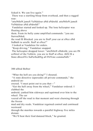 licked it. We can live again.”
There was a startling bleep from overhead, and then a ragged
roar:
“atteNtIoN jameS VaNdaleur aNd aNdroId. atteNtIoN jameS
VaNdaleur aNd aNdroId!”
Vandaleur started and looked up. The lone helicopter was
floating above
them. From its belly came amplified commands: “you are
SurrouNded,
the road IS Blocked. you are to StoP your car at oNce aNd
SuBmIt to arreSt. StoP at oNce!”
I looked at Vandaleur for orders.
“Keep driving,” Vandaleur snapped.
The helicopter dropped lower: “atteNtIoN aNdroId, you are IN
coNtrol of the VehIcle. you are to StoP at oNce. thIS IS a
State dIrectIVe SuPerSedINg all PrIVate commaNdS.”
300 alfred BeSter
“What the hell are you doing?” I shouted.
“A state directive supersedes all private commands,” the
android an-
swered. “I must point out to you that—”
“Get the hell away from the wheel,” Vandaleur ordered. I
clubbed the
android, yanked him sideways and squirmed over him to the
wheel. The car
veered off the road in that moment and went churning through
the frozen
mud and dry reeds. Vandaleur regained control and continued
westward
through the marshes towards a parallel highway five miles
distant.
“We’ll beat their God damned block,” he grunted.
 