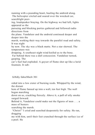 running with a pounding heart, hauling the android along.
The helicopter circled and soared over the wrecked car,
searchlight peer-
ing, loudspeaker braying. On the highway we had left, lights
appeared as the
pursuing and blocking parties gathered and followed radio
directions from
the plane. Vandaleur and the android continued deeper and
deeper into the
marsh, working their way towards the parallel road and safety.
It was night
by now. The sky was a black matte. Not a star showed. The
temperature was
dropping. A southeast night wind knifed us to the bone.
Far behind there was a dull concussion. Vandaleur turned,
gasping. The
car’s fuel had exploded. A geyser of flame shot up like a lurid
fountain. It sub-
foNdly fahreNheIt 301
sided into a low crater of burning reeds. Whipped by the wind,
the distant
hem of flame fanned up into a wall, ten feet high. The wall
began marching
down on us, crackling fiercely. Above it, a pall of oily smoke
surged forward.
Behind it, Vandaleur could make out the figures of men . . . a
mass of beaters
searching the marsh.
“Christ!” I cried and searched desperately for safety. He ran,
dragging
me with him, until their feet crunched through the surface ice of
a pool. He
 