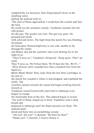 trampled the ice furiously, then flung himself down in the
numbing water,
pulling the android with us.
The wall of flame approached. I could hear the crackle and feel
the heat.
He could see the searchers clearly. Vandaleur reached into his
side pocket
for the gun. The pocket was torn. The gun was gone. He
groaned and shook
with cold and terror. The light from the marsh fire was blinding.
Overhead,
the helicopter floated helplessly to one side, unable to fly
through the smoke
and flames and aid the searchers who were beating far to the
right of us.
“They’ll miss us,” Vandaleur whispered. “Keep quiet. That’s an
order.
They’ll miss us. We’ll beat them. We’ll beat the fire. We’ll—”
Three distinct shots sounded less than a hundred feet from the
fugitives.
Blam! Blam! Blam! They came from the last three cartridges in
my gun as
the marsh fire reached it where it had dropped, and exploded the
shells. The
searchers turned towards the sound and began working directly
toward us.
Vandaleur cursed hysterically and tried to submerge even
deeper to escape
the intolerable heat of the fire. The android began to twitch.
The wall of flame surged up to them. Vandaleur took a deep
breath and
prepared to submerge until the flame passed over them. The
android shud-
dered and burst into an earsplitting scream.
“All reet! All reet!” it shouted. “Be fleet be fleet!”
“Damn you!” I shouted. I tried to drown it.
 