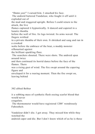 “Damn you!” I cursed him. I smashed his face.
The android battered Vandaleur, who fought it off until it
exploded out of
the mud and staggered upright. Before I could return to the
attack, the live
flames captured it hypnotically. It danced and capered in a
lunatic rhumba
before the wall of fire. Its legs twisted. Its arms waved. The
fingers writhed
in a private rhumba of their own. It shrieked and sang and ran in
a crooked
waltz before the embrace of the heat, a muddy monster
silhouetted against
the brilliant sparkling flare.
The searchers shouted. There were shots. The android spun
around twice
and then continued its horrid dance before the face of the
flames. There
was a rising gust of wind. The fire swept around the capering
figure and
enveloped it for a roaring moment. Then the fire swept on,
leaving behind
302 alfred BeSter
it a sobbing mass of synthetic flesh oozing scarlet blood that
would never
coagulate.
The thermometer would have registered 1200˚ wondrously
Fahrenheit.
Vandaleur didn’t die. I got away. They missed him while they
watched the
android caper and die. But I don’t know which of us he is these
 