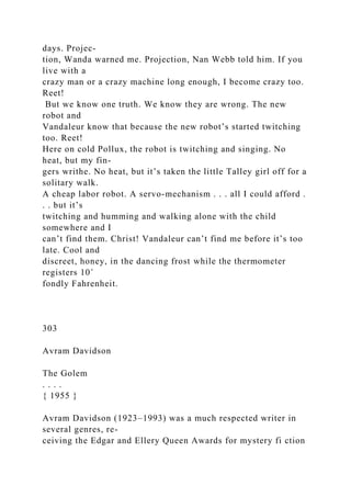 days. Projec-
tion, Wanda warned me. Projection, Nan Webb told him. If you
live with a
crazy man or a crazy machine long enough, I become crazy too.
Reet!
But we know one truth. We know they are wrong. The new
robot and
Vandaleur know that because the new robot’s started twitching
too. Reet!
Here on cold Pollux, the robot is twitching and singing. No
heat, but my fin-
gers writhe. No heat, but it’s taken the little Talley girl off for a
solitary walk.
A cheap labor robot. A servo-mechanism . . . all I could afford .
. . but it’s
twitching and humming and walking alone with the child
somewhere and I
can’t find them. Christ! Vandaleur can’t find me before it’s too
late. Cool and
discreet, honey, in the dancing frost while the thermometer
registers 10˚
fondly Fahrenheit.
303
Avram Davidson
The Golem
. . . .
{ 1955 }
Avram Davidson (1923–1993) was a much respected writer in
several genres, re-
ceiving the Edgar and Ellery Queen Awards for mystery fi ction
 