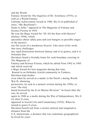 and the World
Fantasy Award for The Inquiries of Dr. Esterhazy (1975), as
well as a World Fantasy
Lifetime Achievement Award in 1986. His fi rst published sf
story, “My Boyfriend’s
Name Is Jello,” appeared in The Magazine of Fantasy and
Science Fiction in 1954.
He won the Hugo Award for “Or All the Seas with Oysters”
(Galaxy 1958), which
speculates about safety pins and coat hangers as possible stages
in the mysteri-
ous life cycle of a murderous bicycle. Like most of his work,
that story challenges
any rigid distinctions between fantasy and sf as genres, and it is
fortunate that
Davidson found a friendly home for such boundary crossing in
The Magazine of
Fantasy and Science Fiction, which he edited from 1962 to 1965
and which received
a Hugo Award for best magazine during that time.
Reared in an Orthodox Jewish community in Yonkers,
Davidson kept kosher
even when he served as a medic in the Pacifi c during World
War II, obtaining
permission, he said in a memoir written during the 1950s, to
wear “the only
beard licensed by the fi rst Marine Division.” In Israel after the
war, he served
again in 1948 as a medic during the War of Independence. His fi
rst short fi ction
appeared in Jewish Life and Commentary (1952). When he
turned to genre fi ction,
Davidson benefi ted from a certain cultural and imaginative
distance from the
U.S. mainstream, a distance that was sometimes geographical:
he lived for years
 