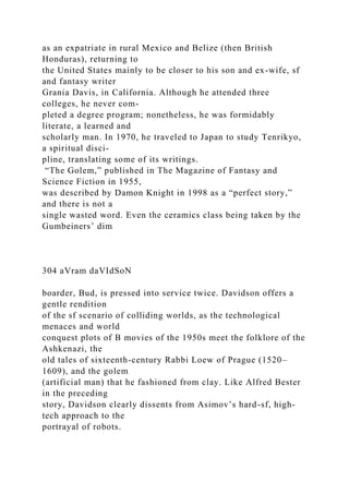 as an expatriate in rural Mexico and Belize (then British
Honduras), returning to
the United States mainly to be closer to his son and ex-wife, sf
and fantasy writer
Grania Davis, in California. Although he attended three
colleges, he never com-
pleted a degree program; nonetheless, he was formidably
literate, a learned and
scholarly man. In 1970, he traveled to Japan to study Tenrikyo,
a spiritual disci-
pline, translating some of its writings.
“The Golem,” published in The Magazine of Fantasy and
Science Fiction in 1955,
was described by Damon Knight in 1998 as a “perfect story,”
and there is not a
single wasted word. Even the ceramics class being taken by the
Gumbeiners’ dim
304 aVram daVIdSoN
boarder, Bud, is pressed into service twice. Davidson offers a
gentle rendition
of the sf scenario of colliding worlds, as the technological
menaces and world
conquest plots of B movies of the 1950s meet the folklore of the
Ashkenazi, the
old tales of sixteenth-century Rabbi Loew of Prague (1520–
1609), and the golem
(artificial man) that he fashioned from clay. Like Alfred Bester
in the preceding
story, Davidson clearly dissents from Asimov’s hard-sf, high-
tech approach to the
portrayal of robots.
 