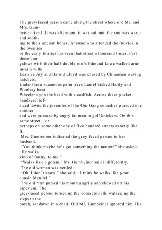 The grey-faced person came along the street where old Mr. and
Mrs. Gum-
beiner lived. It was afternoon, it was autumn, the sun was warm
and sooth-
ing to their ancient bones. Anyone who attended the movies in
the twenties
or the early thirties has seen that street a thousand times. Past
these bun-
galows with their half-double roofs Edmund Lowe walked arm-
in-arm with
Leatrice Joy and Harold Lloyd was chased by Chinamen waving
hatchets.
Under these squamous palm trees Laurel kicked Hardy and
Woolsey beat
Wheeler upon the head with a codfish. Across these pocket-
handkerchief-
sized lawns the juveniles of the Our Gang comedies pursued one
another
and were pursued by angry fat men in golf knickers. On this
same street—or
perhaps on some other one of five hundred streets exactly like
it.
Mrs. Gumbeiner indicated the grey-faced person to her
husband.
“You think maybe he’s got something the matter?” she asked.
“He walks
kind of funny, to me.”
“Walks like a golem,” Mr. Gumbeiner said indifferently.
The old woman was nettled.
“Oh, I don’t know,” she said. “I think he walks like your
cousin Mendel.”
The old man pursed his mouth angrily and chewed on his
pipestem. The
grey-faced person turned up the concrete path, walked up the
steps to the
porch, sat down in a chair. Old Mr. Gumbeiner ignored him. His
 