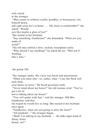 wife stared
at the stranger.
“Man comes in without a hello, goodbye, or howareyou, sits
himself down,
and right away he’s at home . . . The chair is comfortable?” she
asked. “Would
you like maybe a glass of tea?”
She turned to her husband.
“Say something, Gumbeiner!” she demanded. “What are you,
made of
wood?”
The old man smiled a slow, wicked, triumphant smile.
“Why should I say anything?” he asked the air. “Who am I?
Nothing,
that’s who.”
the golem 305
The stranger spoke. His voice was harsh and monotonous.
“When you learn who—or, rather, what—I am, the flesh will
melt from
your bones in terror.” He bared porcelain teeth.
“Never mind about my bones!” the old woman cried. “You’ve
got a lot of
nerve talking about my bones!”
“You will quake with fear,” said the stranger. Old Mrs.
Gumbeiner said that
she hoped he would live so long. She turned to her husband
once again.
“Gumbeiner, when are you going to mow the lawn?”
“All mankind—” the stranger began.
“Shah! I’m talking to my husband . . . He talks eppis kind of
funny, Gum-
beiner, no?”
 