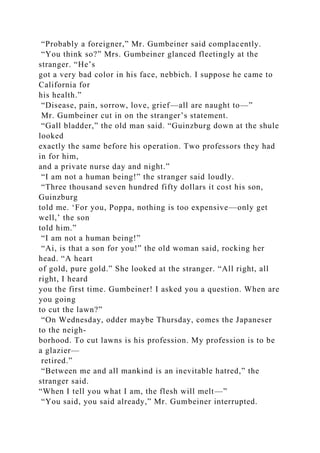 “Probably a foreigner,” Mr. Gumbeiner said complacently.
“You think so?” Mrs. Gumbeiner glanced fleetingly at the
stranger. “He’s
got a very bad color in his face, nebbich. I suppose he came to
California for
his health.”
“Disease, pain, sorrow, love, grief—all are naught to—”
Mr. Gumbeiner cut in on the stranger’s statement.
“Gall bladder,” the old man said. “Guinzburg down at the shule
looked
exactly the same before his operation. Two professors they had
in for him,
and a private nurse day and night.”
“I am not a human being!” the stranger said loudly.
“Three thousand seven hundred fifty dollars it cost his son,
Guinzburg
told me. ‘For you, Poppa, nothing is too expensive—only get
well,’ the son
told him.”
“I am not a human being!”
“Ai, is that a son for you!” the old woman said, rocking her
head. “A heart
of gold, pure gold.” She looked at the stranger. “All right, all
right, I heard
you the first time. Gumbeiner! I asked you a question. When are
you going
to cut the lawn?”
“On Wednesday, odder maybe Thursday, comes the Japaneser
to the neigh-
borhood. To cut lawns is his profession. My profession is to be
a glazier—
retired.”
“Between me and all mankind is an inevitable hatred,” the
stranger said.
“When I tell you what I am, the flesh will melt—”
“You said, you said already,” Mr. Gumbeiner interrupted.
 