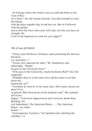“In Chicago where the winters were as cold and bitter as the
Czar of Rus-
sia’s heart,” the old woman intoned, “you had strength to carry
the frames
with the glass together day in and day out. But in California
with the golden
sun to mow the lawn when your wife asks, for this you have no
strength. Do
I call in the Japaneser to cook for you supper?”
306 aVram daVIdSoN
“Thirty years Professor Allardyce spent perfecting his theories.
Electron-
ics, neuronics—”
“Listen, how educated he talks,” Mr. Gumbeiner said
admiringly. “Maybe
he goes to the University here?”
“If he goes to the University, maybe he knows Bud?” his wife
suggested.
“Probably they’re in the same class and he came to see him
about the
homework, no?”
“Certainly he must be in the same class. How many classes are
there? Five
in ganzen: Bud showed me on his program card.” She counted
off on her
fingers. “Television Appreciation and Criticism, Small Boat
Building, So-
cial Adjustment, The American Dance . . . The American
Dance—nu, Gum-
beiner—”
“Contemporary Ceramics,” her husband said, relishing the
syllables. “A
 