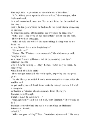 fine boy, Bud. A pleasure to have him for a boardner.”
“After thirty years spent in these studies,” the stranger, who
had continued
to speak unnoticed, went on, “he turned from the theoretical to
the prag-
matic. In ten years’ time he had made the most titanic discovery
in history:
he made mankind, all mankind, superfluous; he made me.”
“What did Tillie write in her last letter?” asked the old man.
The old woman shrugged.
“What should she write? The same thing. Sidney was home
from the
Army, Naomi has a new boyfriend—”
“He made me!”
“Listen, Mr. Whatever-your-name-is,” the old woman said,
“maybe where
you came from is different, but in this country you don’t
interrupt people
while they’re talking . . . Hey. Listen—what do you mean, he
made you?
What kind of talk is that?”
The stranger bared all his teeth again, exposing the too-pink
gums.
“In his library, to which I had a more complete access after his
sudden and
as yet undiscovered death from entirely natural causes, I found
a complete
collection of stories about androids, from Shelley’s
Frankenstein through
Capek’s r.u.r. to Asimov’s—”
“Frankenstein?” said the old man, with interest. “There used to
be a
Frankenstein who had the soda-wasser place on Halstead
Street—a Litvack,
nebbich.”
“What are you talking?” Mrs. Gumbeiner demanded. “His name
 