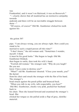 was
Frankenthal, and it wasn’t on Halstead, it was on Roosevelt.”
“—clearly shown that all mankind has an instinctive antipathy
towards
androids and there will be an inevitable struggle between
them—”
“Of course, of course!” Old Mr. Gumbeiner clicked his teeth
against his
the golem 307
pipe. “I am always wrong, you are always right. How could you
stand to be
married to such a stupid person all this time?”
“I don’t know,” the old woman said. “Sometimes I wonder,
myself. I think
it must be his good looks.” She began to laugh. Old Mr.
Gumbeiner blinked,
then began to smile, then took his wife’s hand.
“Foolish old woman,” the stranger said. “Why do you laugh?
Do you not
know I have come to destroy you?”
“What?” old Mr. Gumbeiner shouted. “Close your mouth, you!”
He darted
from his chair and struck the stranger with the flat of his hand.
The stranger’s
head struck against the porch pillar and bounced back.
“When you talk to my wife, talk respectable, you hear?”
Old Mrs. Gumbeiner, cheeks very pink, pushed her husband
back to
his chair. Then she leaned forward and examined the stranger’s
head. She
clicked her tongue as she pulled aside a flap of grey, skinlike
material.
 