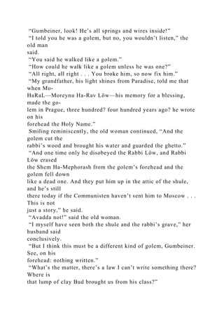 “Gumbeiner, look! He’s all springs and wires inside!”
“I told you he was a golem, but no, you wouldn’t listen,” the
old man
said.
“You said he walked like a golem.”
“How could he walk like a golem unless he was one?”
“All right, all right . . . You broke him, so now fix him.”
“My grandfather, his light shines from Paradise, told me that
when Mo-
HaRaL—Moreynu Ha-Rav Löw—his memory for a blessing,
made the go-
lem in Prague, three hundred? four hundred years ago? he wrote
on his
forehead the Holy Name.”
Smiling reminiscently, the old woman continued, “And the
golem cut the
rabbi’s wood and brought his water and guarded the ghetto.”
“And one time only he disobeyed the Rabbi Löw, and Rabbi
Löw erased
the Shem Ha-Mephorash from the golem’s forehead and the
golem fell down
like a dead one. And they put him up in the attic of the shule,
and he’s still
there today if the Communisten haven’t sent him to Moscow . . .
This is not
just a story,” he said.
“Avadda not!” said the old woman.
“I myself have seen both the shule and the rabbi’s grave,” her
husband said
conclusively.
“But I think this must be a different kind of golem, Gumbeiner.
See, on his
forehead: nothing written.”
“What’s the matter, there’s a law I can’t write something there?
Where is
that lump of clay Bud brought us from his class?”
 