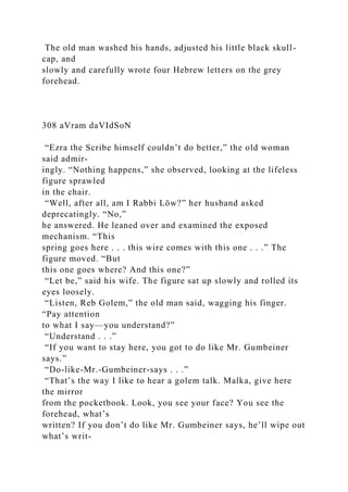 The old man washed his hands, adjusted his little black skull-
cap, and
slowly and carefully wrote four Hebrew letters on the grey
forehead.
308 aVram daVIdSoN
“Ezra the Scribe himself couldn’t do better,” the old woman
said admir-
ingly. “Nothing happens,” she observed, looking at the lifeless
figure sprawled
in the chair.
“Well, after all, am I Rabbi Löw?” her husband asked
deprecatingly. “No,”
he answered. He leaned over and examined the exposed
mechanism. “This
spring goes here . . . this wire comes with this one . . .” The
figure moved. “But
this one goes where? And this one?”
“Let be,” said his wife. The figure sat up slowly and rolled its
eyes loosely.
“Listen, Reb Golem,” the old man said, wagging his finger.
“Pay attention
to what I say—you understand?”
“Understand . . .”
“If you want to stay here, you got to do like Mr. Gumbeiner
says.”
“Do-like-Mr.-Gumbeiner-says . . .”
“That’s the way I like to hear a golem talk. Malka, give here
the mirror
from the pocketbook. Look, you see your face? You see the
forehead, what’s
written? If you don’t do like Mr. Gumbeiner says, he’ll wipe out
what’s writ-
 