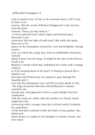 raPPaccINI’S daughter 15
cied in regard to me. If true to the outward senses, still it may
be false in its
essence. But the words of Beatrice Rappaccini’s lips are true
from the heart
outward. Those you may believe.”
A fervor glowed in her whole aspect and beamed upon
Giovanni’s con-
sciousness like the light of truth itself. But while she spoke
there was a fra-
grance in the atmosphere around her, rich and delightful, though
evanes-
cent, yet which the young man, from an indefinable reluctance,
scarcely
dared to draw into his lungs. It might be the odor of the flowers.
Could it be
Beatrice’s breath which thus embalmed her words with a strange
richness,
as if by steeping them in her heart? A faintness passed like a
shadow over
Giovanni and flitted away; he seemed to gaze through the
beautiful girl’s
eyes into her transparent soul, and felt no more doubt or fear.
The tinge of passion that had colored Beatrice’s manner
vanished; she
became gay, and appeared to derive a pure delight from her
communion
with the youth not unlike what the maiden of a lonely island
might have felt
conversing with a voyager from the civilized world. Evidently
her experience
of life had been confined within the limits of that garden. She
talked now
about matters as simple as the daylight or summer clouds, and
now asked
 