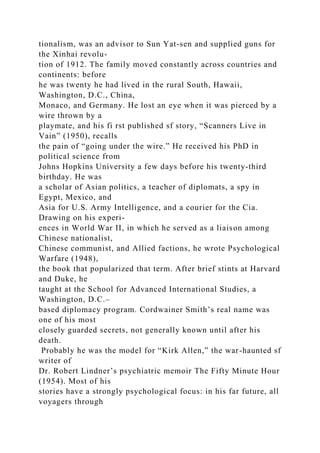 tionalism, was an advisor to Sun Yat-sen and supplied guns for
the Xinhai revolu-
tion of 1912. The family moved constantly across countries and
continents: before
he was twenty he had lived in the rural South, Hawaii,
Washington, D.C., China,
Monaco, and Germany. He lost an eye when it was pierced by a
wire thrown by a
playmate, and his fi rst published sf story, “Scanners Live in
Vain” (1950), recalls
the pain of “going under the wire.” He received his PhD in
political science from
Johns Hopkins University a few days before his twenty-third
birthday. He was
a scholar of Asian politics, a teacher of diplomats, a spy in
Egypt, Mexico, and
Asia for U.S. Army Intelligence, and a courier for the Cia.
Drawing on his experi-
ences in World War II, in which he served as a liaison among
Chinese nationalist,
Chinese communist, and Allied factions, he wrote Psychological
Warfare (1948),
the book that popularized that term. After brief stints at Harvard
and Duke, he
taught at the School for Advanced International Studies, a
Washington, D.C.–
based diplomacy program. Cordwainer Smith’s real name was
one of his most
closely guarded secrets, not generally known until after his
death.
Probably he was the model for “Kirk Allen,” the war-haunted sf
writer of
Dr. Robert Lindner’s psychiatric memoir The Fifty Minute Hour
(1954). Most of his
stories have a strongly psychological focus: in his far future, all
voyagers through
 