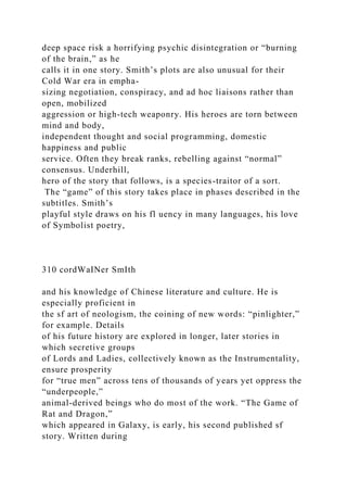 deep space risk a horrifying psychic disintegration or “burning
of the brain,” as he
calls it in one story. Smith’s plots are also unusual for their
Cold War era in empha-
sizing negotiation, conspiracy, and ad hoc liaisons rather than
open, mobilized
aggression or high-tech weaponry. His heroes are torn between
mind and body,
independent thought and social programming, domestic
happiness and public
service. Often they break ranks, rebelling against “normal”
consensus. Underhill,
hero of the story that follows, is a species-traitor of a sort.
The “game” of this story takes place in phases described in the
subtitles. Smith’s
playful style draws on his fl uency in many languages, his love
of Symbolist poetry,
310 cordWaINer SmIth
and his knowledge of Chinese literature and culture. He is
especially proficient in
the sf art of neologism, the coining of new words: “pinlighter,”
for example. Details
of his future history are explored in longer, later stories in
which secretive groups
of Lords and Ladies, collectively known as the Instrumentality,
ensure prosperity
for “true men” across tens of thousands of years yet oppress the
“underpeople,”
animal-derived beings who do most of the work. “The Game of
Rat and Dragon,”
which appeared in Galaxy, is early, his second published sf
story. Written during
 