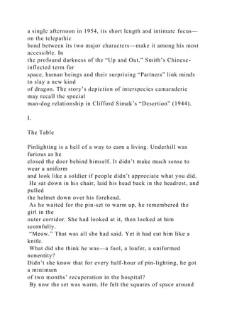 a single afternoon in 1954, its short length and intimate focus—
on the telepathic
bond between its two major characters—make it among his most
accessible. In
the profound darkness of the “Up and Out,” Smith’s Chinese-
inflected term for
space, human beings and their surprising “Partners” link minds
to slay a new kind
of dragon. The story’s depiction of interspecies camaraderie
may recall the special
man-dog relationship in Clifford Simak’s “Desertion” (1944).
I.
The Table
Pinlighting is a hell of a way to earn a living. Underhill was
furious as he
closed the door behind himself. It didn’t make much sense to
wear a uniform
and look like a soldier if people didn’t appreciate what you did.
He sat down in his chair, laid his head back in the headrest, and
pulled
the helmet down over his forehead.
As he waited for the pin-set to warm up, he remembered the
girl in the
outer corridor. She had looked at it, then looked at him
scornfully.
“Meow.” That was all she had said. Yet it had cut him like a
knife.
What did she think he was—a fool, a loafer, a uniformed
nonentity?
Didn’t she know that for every half-hour of pin-lighting, he got
a minimum
of two months’ recuperation in the hospital?
By now the set was warm. He felt the squares of space around
 