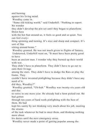 and burning
against his living mind.
Woodley came in.
“Same old ticking world,” said Underhill. “Nothing to report.
No wonder
they didn’t develop the pin-set until they began to planoform.
Down here
with the hot Sun around us, it feels so good and so quiet. You
can feel every-
thing spinning and turning. It’s nice and sharp and compact. It’s
sort of like
sitting around home.”
Woodley grunted. He was not much given to flights of fantasy.
Undeterred, Underhill went on, “It must have been pretty good
to have
been an ancient man. I wonder why they burned up their world
with war.
They didn’t have to planoform. They didn’t have to go out to
earn their livings
among the stars. They didn’t have to dodge the Rats or play the
Game. They
couldn’t have invented pinlighting because they didn’t have any
need of it,
did they, Woodley?”
Woodley grunted, “Uh-huh.” Woodley was twenty-six years old
and due
to retire in one more year. He already had a farm picked out. He
had gotten
through ten years of hard work pinlighting with the best of
them. He had
kept his sanity by not thinking very much about his job, meeting
the strains
of the task whenever he had to meet them, and thinking nothing
more about
his duties until the next emergency arose.
Woodley never made a point of getting popular among the
 