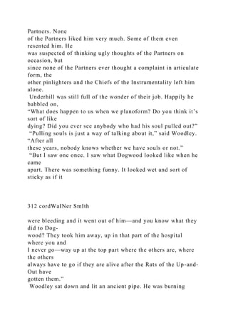 Partners. None
of the Partners liked him very much. Some of them even
resented him. He
was suspected of thinking ugly thoughts of the Partners on
occasion, but
since none of the Partners ever thought a complaint in articulate
form, the
other pinlighters and the Chiefs of the Instrumentality left him
alone.
Underhill was still full of the wonder of their job. Happily he
babbled on,
“What does happen to us when we planoform? Do you think it’s
sort of like
dying? Did you ever see anybody who had his soul pulled out?”
“Pulling souls is just a way of talking about it,” said Woodley.
“After all
these years, nobody knows whether we have souls or not.”
“But I saw one once. I saw what Dogwood looked like when he
came
apart. There was something funny. It looked wet and sort of
sticky as if it
312 cordWaINer SmIth
were bleeding and it went out of him—and you know what they
did to Dog-
wood? They took him away, up in that part of the hospital
where you and
I never go—way up at the top part where the others are, where
the others
always have to go if they are alive after the Rats of the Up-and-
Out have
gotten them.”
Woodley sat down and lit an ancient pipe. He was burning
 