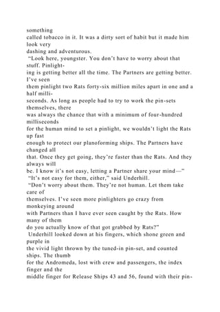 something
called tobacco in it. It was a dirty sort of habit but it made him
look very
dashing and adventurous.
“Look here, youngster. You don’t have to worry about that
stuff. Pinlight-
ing is getting better all the time. The Partners are getting better.
I’ve seen
them pinlight two Rats forty-six million miles apart in one and a
half milli-
seconds. As long as people had to try to work the pin-sets
themselves, there
was always the chance that with a minimum of four-hundred
milliseconds
for the human mind to set a pinlight, we wouldn’t light the Rats
up fast
enough to protect our planoforming ships. The Partners have
changed all
that. Once they get going, they’re faster than the Rats. And they
always will
be. I know it’s not easy, letting a Partner share your mind—”
“It’s not easy for them, either,” said Underhill.
“Don’t worry about them. They’re not human. Let them take
care of
themselves. I’ve seen more pinlighters go crazy from
monkeying around
with Partners than I have ever seen caught by the Rats. How
many of them
do you actually know of that got grabbed by Rats?”
Underhill looked down at his fingers, which shone green and
purple in
the vivid light thrown by the tuned-in pin-set, and counted
ships. The thumb
for the Andromeda, lost with crew and passengers, the index
finger and the
middle finger for Release Ships 43 and 56, found with their pin-
 