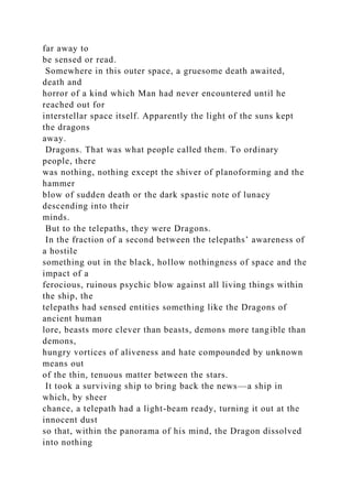 far away to
be sensed or read.
Somewhere in this outer space, a gruesome death awaited,
death and
horror of a kind which Man had never encountered until he
reached out for
interstellar space itself. Apparently the light of the suns kept
the dragons
away.
Dragons. That was what people called them. To ordinary
people, there
was nothing, nothing except the shiver of planoforming and the
hammer
blow of sudden death or the dark spastic note of lunacy
descending into their
minds.
But to the telepaths, they were Dragons.
In the fraction of a second between the telepaths’ awareness of
a hostile
something out in the black, hollow nothingness of space and the
impact of a
ferocious, ruinous psychic blow against all living things within
the ship, the
telepaths had sensed entities something like the Dragons of
ancient human
lore, beasts more clever than beasts, demons more tangible than
demons,
hungry vortices of aliveness and hate compounded by unknown
means out
of the thin, tenuous matter between the stars.
It took a surviving ship to bring back the news—a ship in
which, by sheer
chance, a telepath had a light-beam ready, turning it out at the
innocent dust
so that, within the panorama of his mind, the Dragon dissolved
into nothing
 