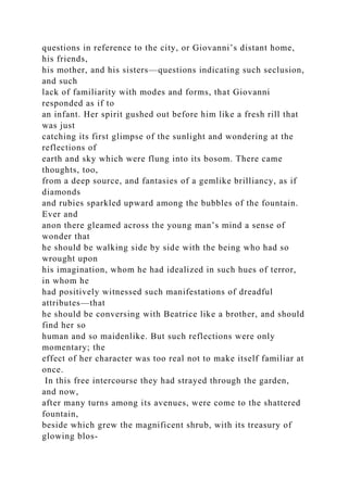 questions in reference to the city, or Giovanni’s distant home,
his friends,
his mother, and his sisters—questions indicating such seclusion,
and such
lack of familiarity with modes and forms, that Giovanni
responded as if to
an infant. Her spirit gushed out before him like a fresh rill that
was just
catching its first glimpse of the sunlight and wondering at the
reflections of
earth and sky which were flung into its bosom. There came
thoughts, too,
from a deep source, and fantasies of a gemlike brilliancy, as if
diamonds
and rubies sparkled upward among the bubbles of the fountain.
Ever and
anon there gleamed across the young man’s mind a sense of
wonder that
he should be walking side by side with the being who had so
wrought upon
his imagination, whom he had idealized in such hues of terror,
in whom he
had positively witnessed such manifestations of dreadful
attributes—that
he should be conversing with Beatrice like a brother, and should
find her so
human and so maidenlike. But such reflections were only
momentary; the
effect of her character was too real not to make itself familiar at
once.
In this free intercourse they had strayed through the garden,
and now,
after many turns among its avenues, were come to the shattered
fountain,
beside which grew the magnificent shrub, with its treasury of
glowing blos-
 